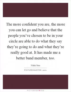 The more confident you are, the more you can let go and believe that the people you’ve chosen to be in your circle are able to do what they say they’re going to do and what they’re really good at. It has made me a better band member, too Picture Quote #1