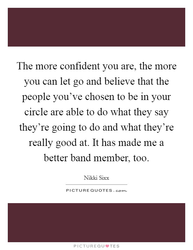 The more confident you are, the more you can let go and believe that the people you've chosen to be in your circle are able to do what they say they're going to do and what they're really good at. It has made me a better band member, too. Picture Quote #1