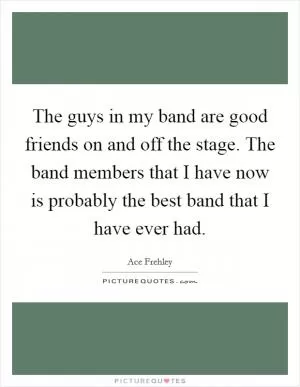 The guys in my band are good friends on and off the stage. The band members that I have now is probably the best band that I have ever had Picture Quote #1