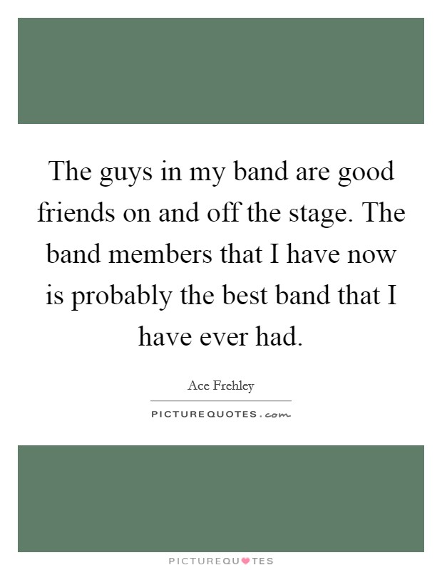 The guys in my band are good friends on and off the stage. The band members that I have now is probably the best band that I have ever had. Picture Quote #1