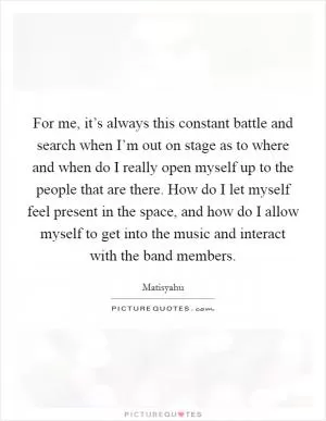 For me, it’s always this constant battle and search when I’m out on stage as to where and when do I really open myself up to the people that are there. How do I let myself feel present in the space, and how do I allow myself to get into the music and interact with the band members Picture Quote #1