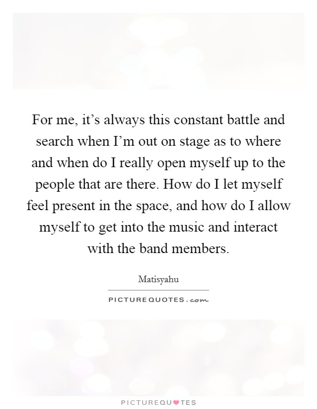 For me, it's always this constant battle and search when I'm out on stage as to where and when do I really open myself up to the people that are there. How do I let myself feel present in the space, and how do I allow myself to get into the music and interact with the band members. Picture Quote #1