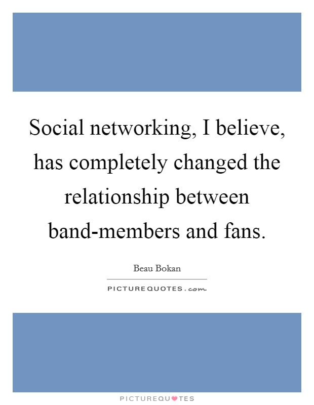Social networking, I believe, has completely changed the relationship between band-members and fans. Picture Quote #1