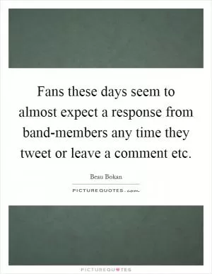 Fans these days seem to almost expect a response from band-members any time they tweet or leave a comment etc Picture Quote #1