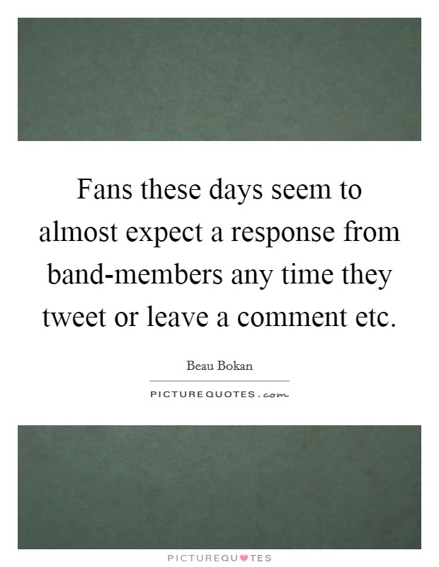 Fans these days seem to almost expect a response from band-members any time they tweet or leave a comment etc. Picture Quote #1