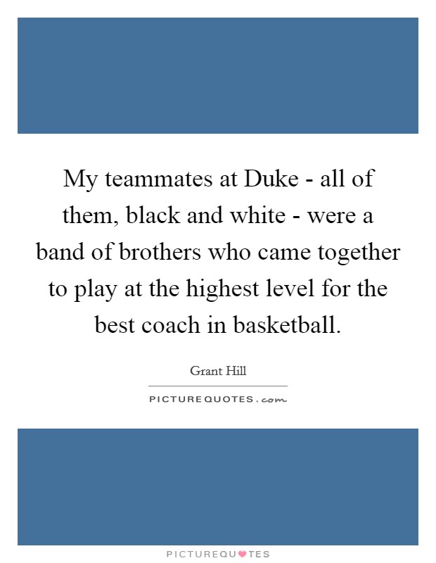My teammates at Duke - all of them, black and white - were a band of brothers who came together to play at the highest level for the best coach in basketball. Picture Quote #1