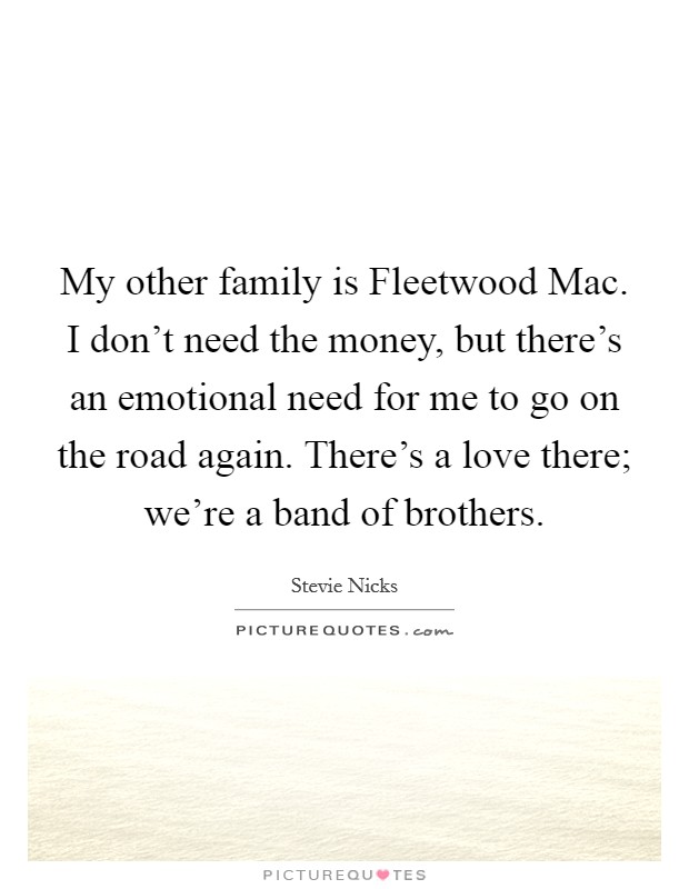 My other family is Fleetwood Mac. I don't need the money, but there's an emotional need for me to go on the road again. There's a love there; we're a band of brothers. Picture Quote #1