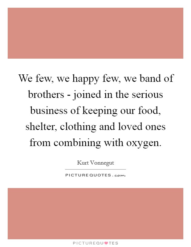 We few, we happy few, we band of brothers - joined in the serious business of keeping our food, shelter, clothing and loved ones from combining with oxygen. Picture Quote #1