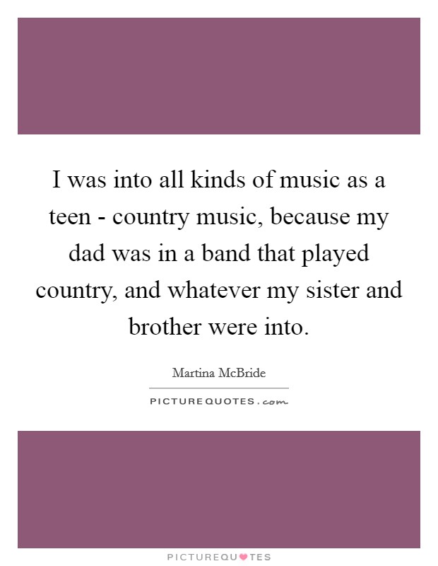 I was into all kinds of music as a teen - country music, because my dad was in a band that played country, and whatever my sister and brother were into. Picture Quote #1