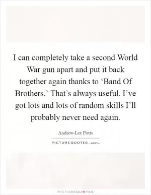 I can completely take a second World War gun apart and put it back together again thanks to ‘Band Of Brothers.’ That’s always useful. I’ve got lots and lots of random skills I’ll probably never need again Picture Quote #1