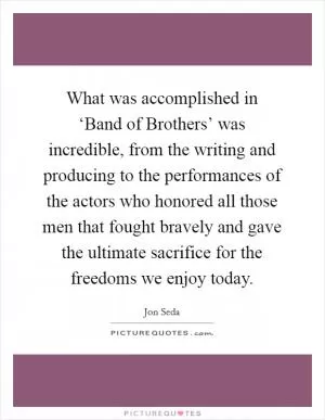 What was accomplished in ‘Band of Brothers’ was incredible, from the writing and producing to the performances of the actors who honored all those men that fought bravely and gave the ultimate sacrifice for the freedoms we enjoy today Picture Quote #1