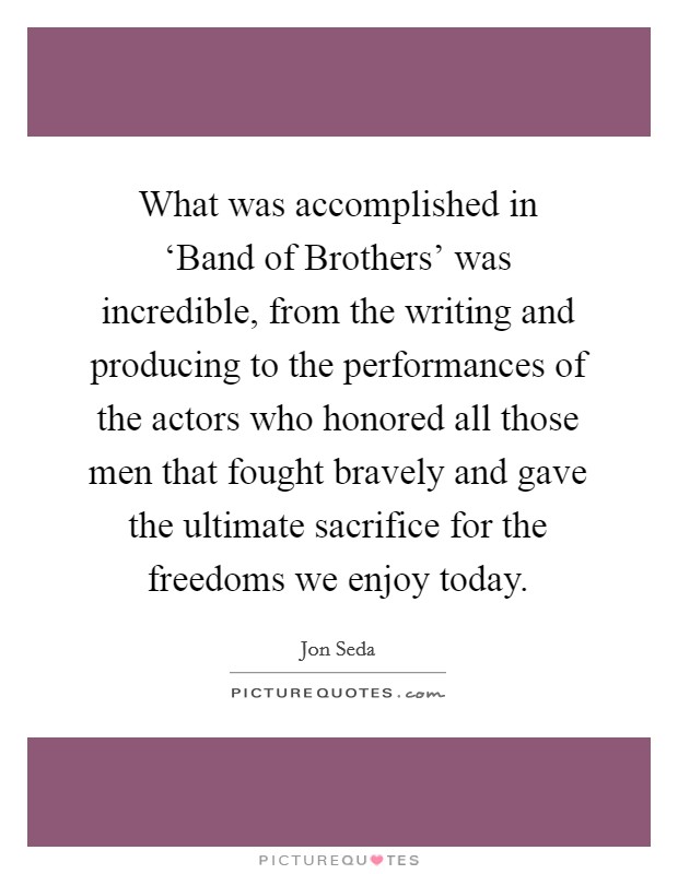 What was accomplished in ‘Band of Brothers' was incredible, from the writing and producing to the performances of the actors who honored all those men that fought bravely and gave the ultimate sacrifice for the freedoms we enjoy today. Picture Quote #1