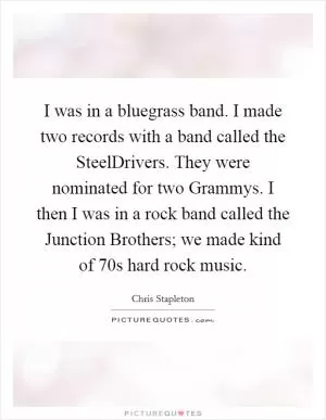 I was in a bluegrass band. I made two records with a band called the SteelDrivers. They were nominated for two Grammys. I then I was in a rock band called the Junction Brothers; we made kind of  70s hard rock music Picture Quote #1