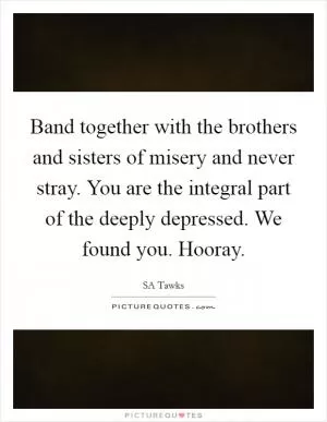 Band together with the brothers and sisters of misery and never stray. You are the integral part of the deeply depressed. We found you. Hooray Picture Quote #1