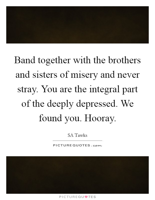 Band together with the brothers and sisters of misery and never stray. You are the integral part of the deeply depressed. We found you. Hooray. Picture Quote #1