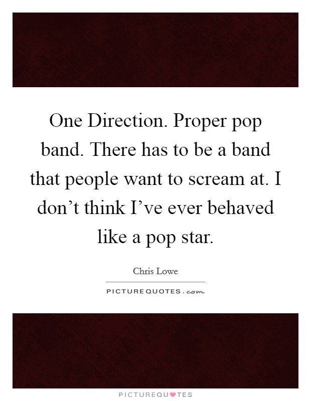 One Direction. Proper pop band. There has to be a band that people want to scream at. I don't think I've ever behaved like a pop star. Picture Quote #1