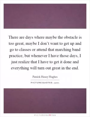 There are days where maybe the obstacle is too great, maybe I don’t want to get up and go to classes or attend that marching band practice, but whenever I have those days, I just realize that I have to get it done and everything will turn out great in the end Picture Quote #1