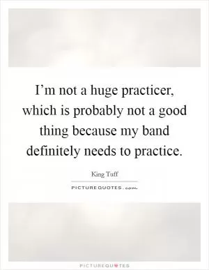 I’m not a huge practicer, which is probably not a good thing because my band definitely needs to practice Picture Quote #1