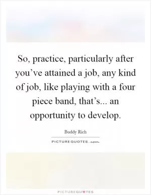 So, practice, particularly after you’ve attained a job, any kind of job, like playing with a four piece band, that’s... an opportunity to develop Picture Quote #1