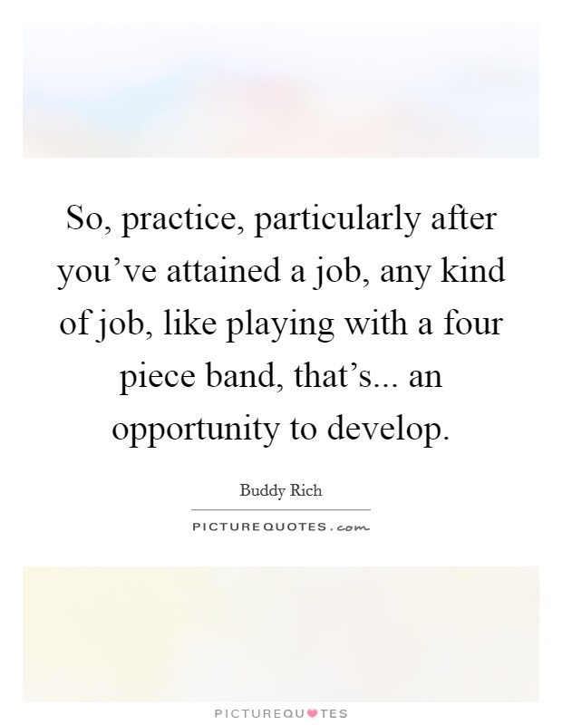 So, practice, particularly after you've attained a job, any kind of job, like playing with a four piece band, that's... an opportunity to develop. Picture Quote #1