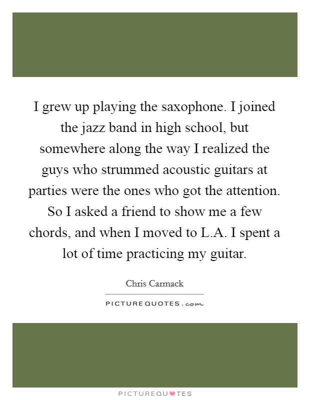 I grew up playing the saxophone. I joined the jazz band in high school, but somewhere along the way I realized the guys who strummed acoustic guitars at parties were the ones who got the attention. So I asked a friend to show me a few chords, and when I moved to L.A. I spent a lot of time practicing my guitar. Picture Quote #1
