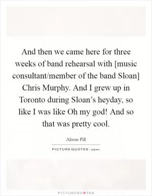 And then we came here for three weeks of band rehearsal with [music consultant/member of the band Sloan] Chris Murphy. And I grew up in Toronto during Sloan’s heyday, so like I was like Oh my god! And so that was pretty cool Picture Quote #1
