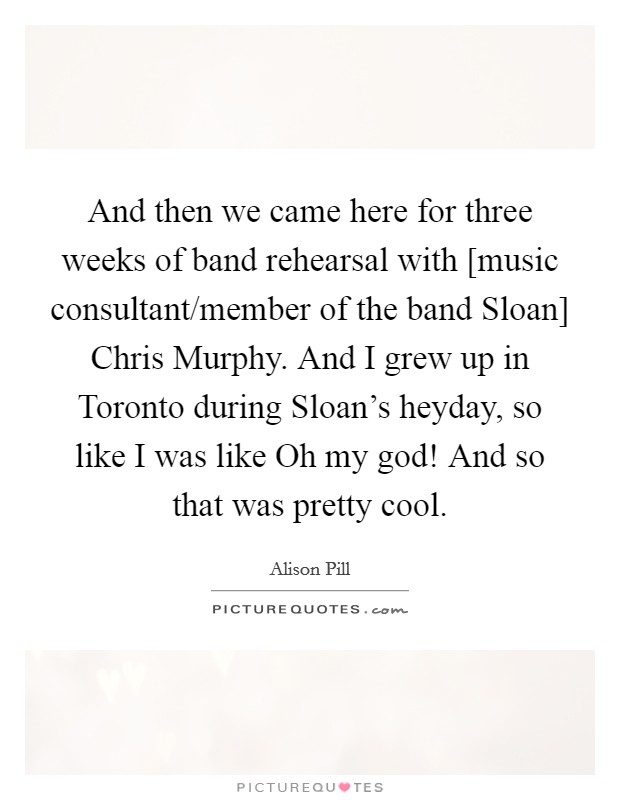 And then we came here for three weeks of band rehearsal with [music consultant/member of the band Sloan] Chris Murphy. And I grew up in Toronto during Sloan's heyday, so like I was like Oh my god! And so that was pretty cool. Picture Quote #1