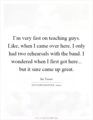 I’m very fast on teaching guys. Like, when I came over here, I only had two rehearsals with the band. I wondered when I first got here... but it sure came up great Picture Quote #1