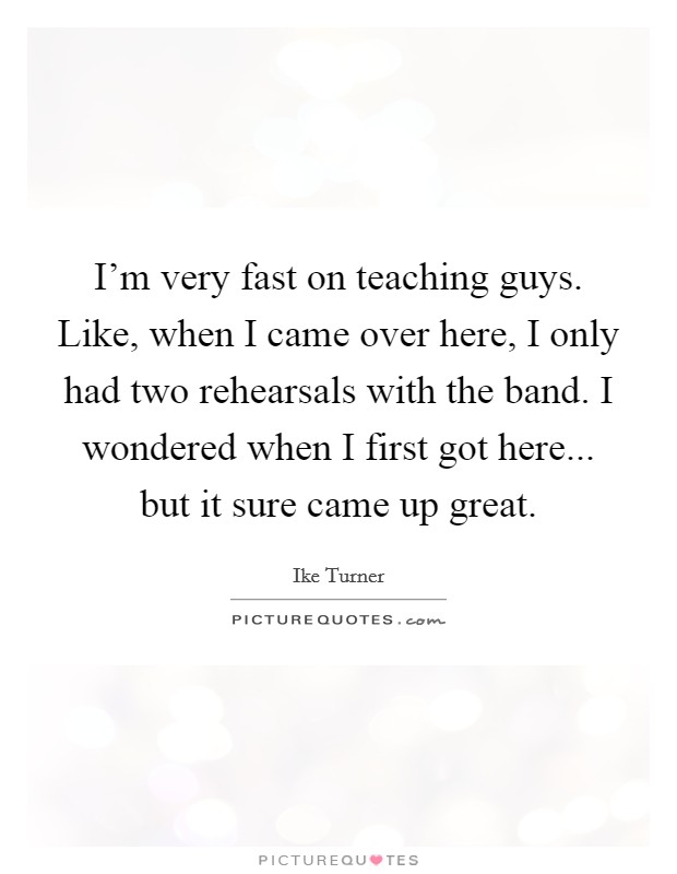 I'm very fast on teaching guys. Like, when I came over here, I only had two rehearsals with the band. I wondered when I first got here... but it sure came up great. Picture Quote #1