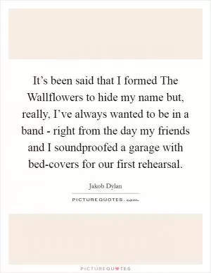 It’s been said that I formed The Wallflowers to hide my name but, really, I’ve always wanted to be in a band - right from the day my friends and I soundproofed a garage with bed-covers for our first rehearsal Picture Quote #1