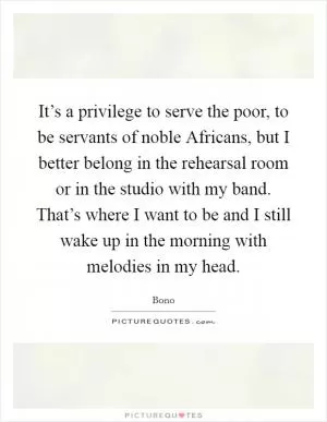 It’s a privilege to serve the poor, to be servants of noble Africans, but I better belong in the rehearsal room or in the studio with my band. That’s where I want to be and I still wake up in the morning with melodies in my head Picture Quote #1