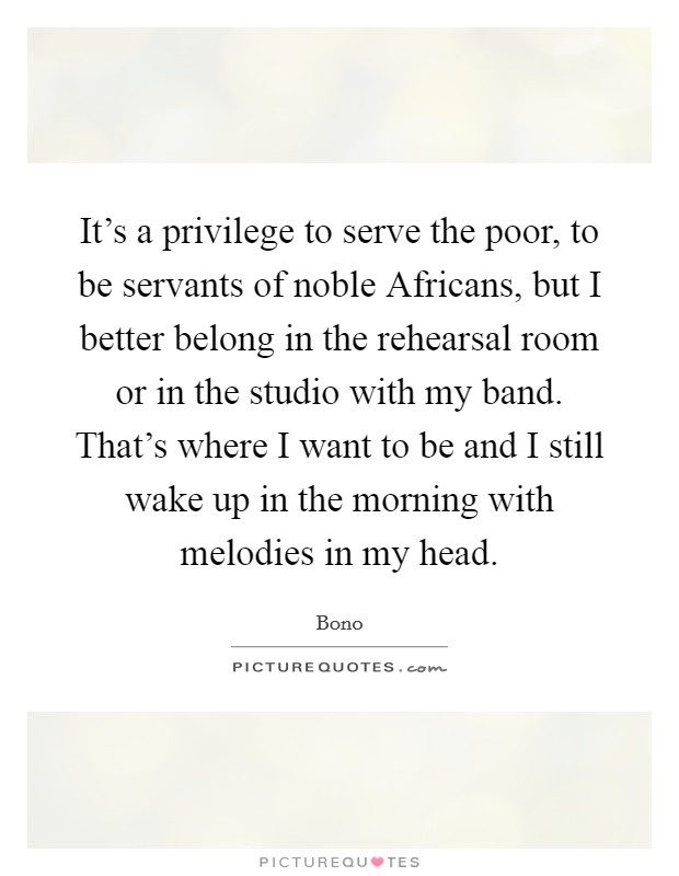 It's a privilege to serve the poor, to be servants of noble Africans, but I better belong in the rehearsal room or in the studio with my band. That's where I want to be and I still wake up in the morning with melodies in my head. Picture Quote #1