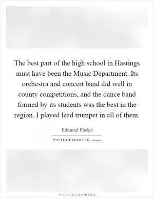 The best part of the high school in Hastings must have been the Music Department. Its orchestra and concert band did well in county competitions, and the dance band formed by its students was the best in the region. I played lead trumpet in all of them Picture Quote #1