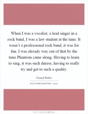 When I was a vocalist, a lead singer in a rock band, I was a law student at the time. It wasn’t a professional rock band, it was for fun. I was already way out of that by the time Phantom came along. Having to learn to sing, it was such duress, having to really try and get to such a quality Picture Quote #1