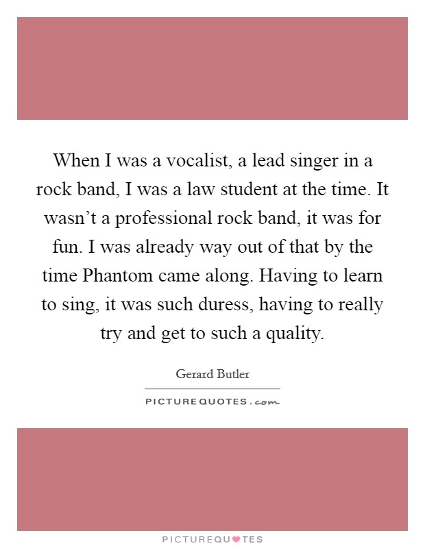 When I was a vocalist, a lead singer in a rock band, I was a law student at the time. It wasn't a professional rock band, it was for fun. I was already way out of that by the time Phantom came along. Having to learn to sing, it was such duress, having to really try and get to such a quality. Picture Quote #1