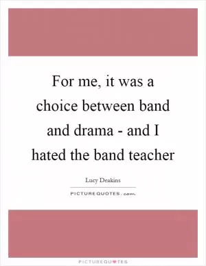 For me, it was a choice between band and drama - and I hated the band teacher Picture Quote #1