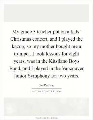 My grade 3 teacher put on a kids’ Christmas concert, and I played the kazoo, so my mother bought me a trumpet. I took lessons for eight years, was in the Kitsilano Boys Band, and I played in the Vancouver Junior Symphony for two years Picture Quote #1