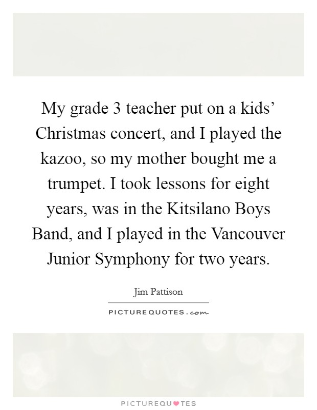 My grade 3 teacher put on a kids' Christmas concert, and I played the kazoo, so my mother bought me a trumpet. I took lessons for eight years, was in the Kitsilano Boys Band, and I played in the Vancouver Junior Symphony for two years. Picture Quote #1