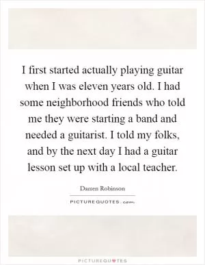 I first started actually playing guitar when I was eleven years old. I had some neighborhood friends who told me they were starting a band and needed a guitarist. I told my folks, and by the next day I had a guitar lesson set up with a local teacher Picture Quote #1