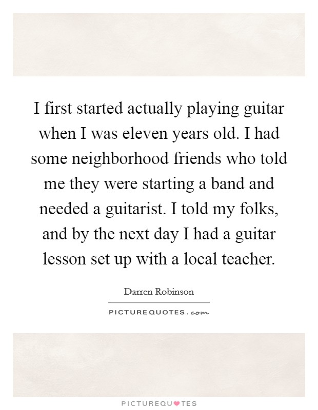 I first started actually playing guitar when I was eleven years old. I had some neighborhood friends who told me they were starting a band and needed a guitarist. I told my folks, and by the next day I had a guitar lesson set up with a local teacher. Picture Quote #1