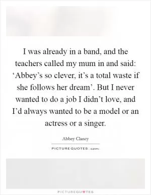 I was already in a band, and the teachers called my mum in and said: ‘Abbey’s so clever, it’s a total waste if she follows her dream’. But I never wanted to do a job I didn’t love, and I’d always wanted to be a model or an actress or a singer Picture Quote #1