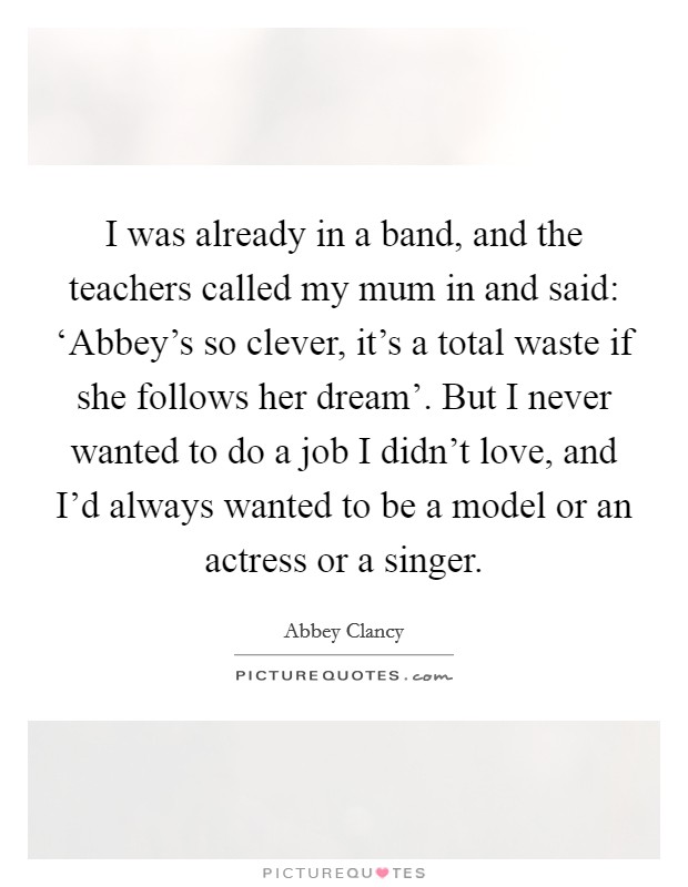I was already in a band, and the teachers called my mum in and said: ‘Abbey's so clever, it's a total waste if she follows her dream'. But I never wanted to do a job I didn't love, and I'd always wanted to be a model or an actress or a singer. Picture Quote #1