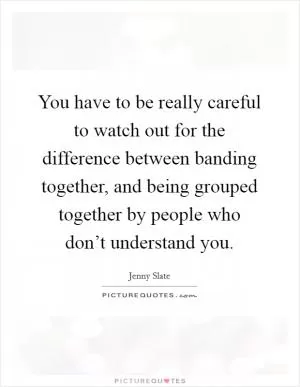 You have to be really careful to watch out for the difference between banding together, and being grouped together by people who don’t understand you Picture Quote #1