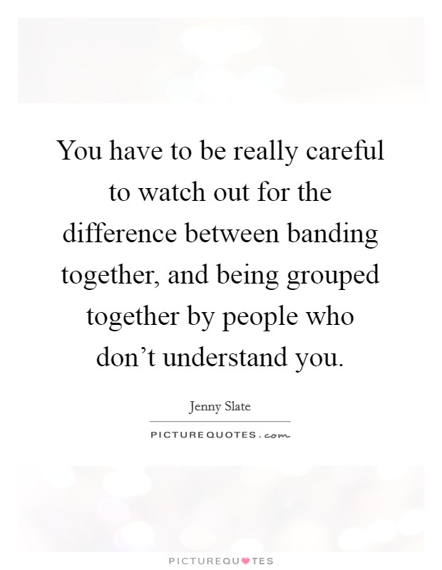 You have to be really careful to watch out for the difference between banding together, and being grouped together by people who don't understand you. Picture Quote #1