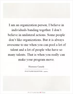 I am an organization person, I believe in individuals banding together. I don’t believe in unilateral actions. Some people don’t like organizations. But it is always awesome to me when you can pool a lot of talent and a lot of people who have so many talents. That is when you really can make your program move Picture Quote #1