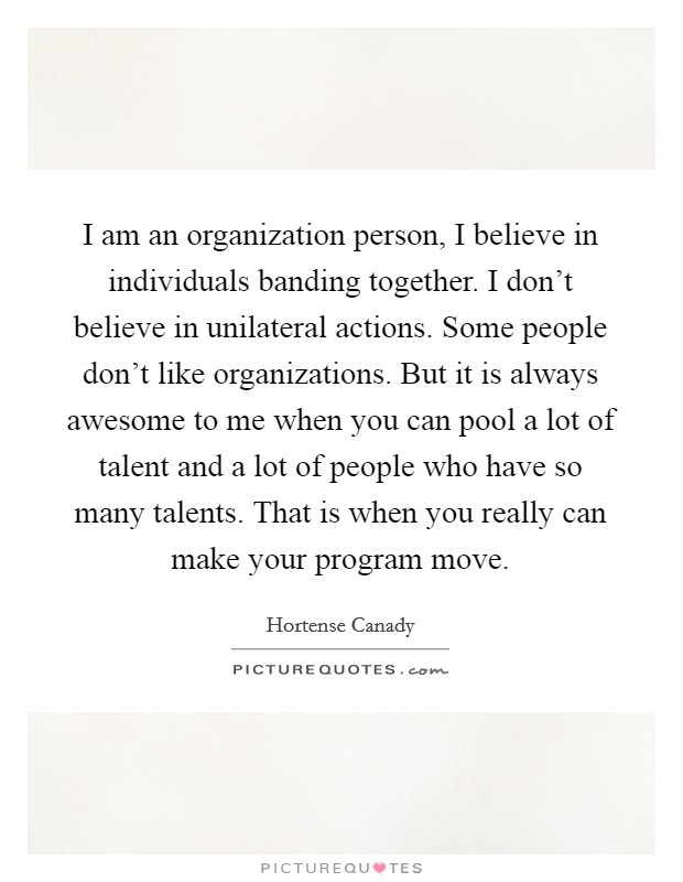 I am an organization person, I believe in individuals banding together. I don't believe in unilateral actions. Some people don't like organizations. But it is always awesome to me when you can pool a lot of talent and a lot of people who have so many talents. That is when you really can make your program move. Picture Quote #1