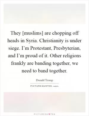 They [muslims] are chopping off heads in Syria. Christianity is under siege. I’m Protestant, Presbyterian, and I’m proud of it. Other religions frankly are banding together, we need to band together Picture Quote #1