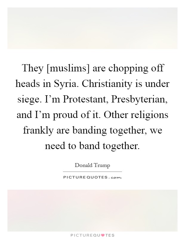 They [muslims] are chopping off heads in Syria. Christianity is under siege. I'm Protestant, Presbyterian, and I'm proud of it. Other religions frankly are banding together, we need to band together. Picture Quote #1