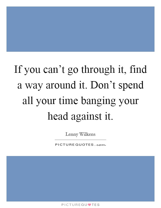 If you can't go through it, find a way around it. Don't spend all your time banging your head against it. Picture Quote #1