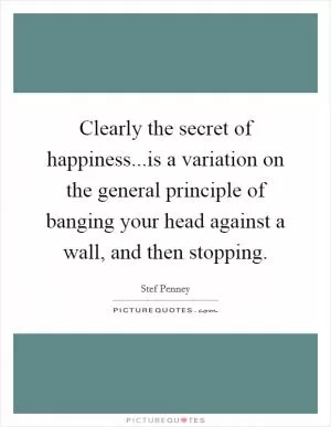 Clearly the secret of happiness...is a variation on the general principle of banging your head against a wall, and then stopping Picture Quote #1